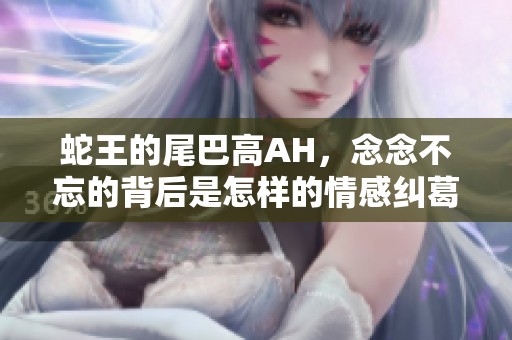 蛇王的尾巴高AH，念念不忘的背后是怎样的情感纠葛与故事发展
