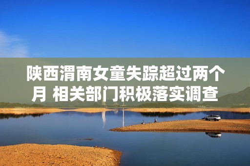 陕西渭南女童失踪超过两个月 相关部门积极落实调查措施