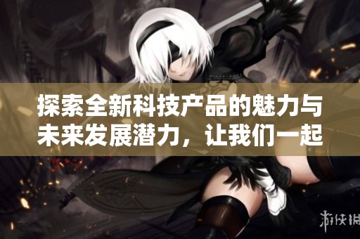 探索全新科技产品的魅力与未来发展潜力，让我们一起揭开神秘面纱的旅程