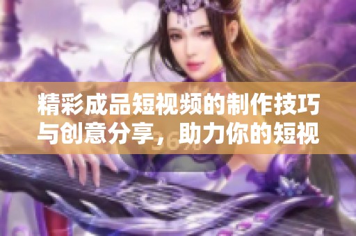 精彩成品短视频的制作技巧与创意分享，助力你的短视频创作之路