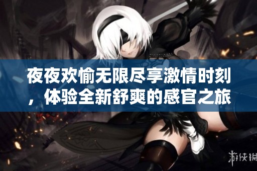 夜夜欢愉无限尽享激情时刻，体验全新舒爽的感官之旅