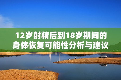 12岁射精后到18岁期间的身体恢复可能性分析与建议