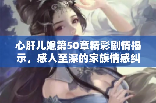 心肝儿媳第50章精彩剧情揭示，感人至深的家族情感纠葛之旅