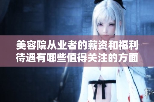 美容院从业者的薪资和福利待遇有哪些值得关注的方面