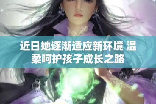 近日她逐渐适应新环境 温柔呵护孩子成长之路