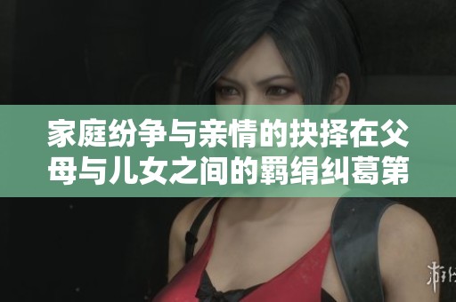 家庭纷争与亲情的抉择在父母与儿女之间的羁绢纠葛第八集完整解析