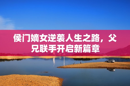 侯门嫡女逆袭人生之路，父兄联手开启新篇章