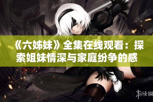 《六姊妹》全集在线观看：探索姐妹情深与家庭纷争的感人故事