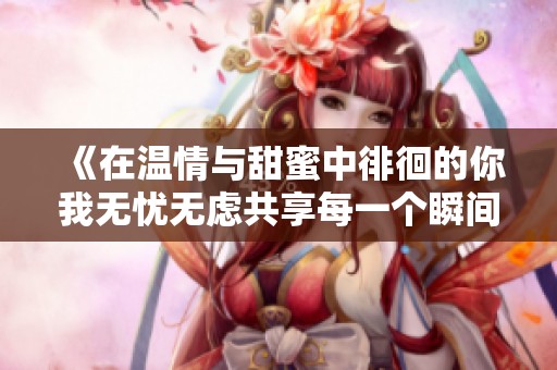 《在温情与甜蜜中徘徊的你我无忧无虑共享每一个瞬间》