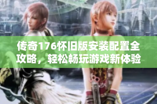 传奇176怀旧版安装配置全攻略，轻松畅玩游戏新体验