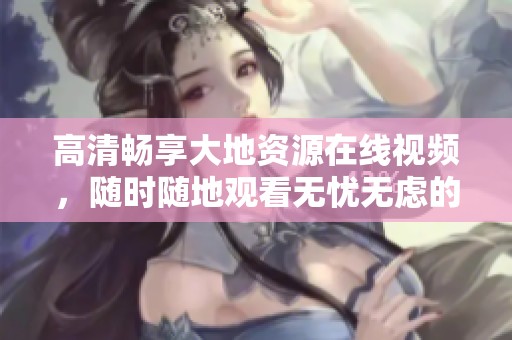 高清畅享大地资源在线视频，随时随地观看无忧无虑的精彩内容