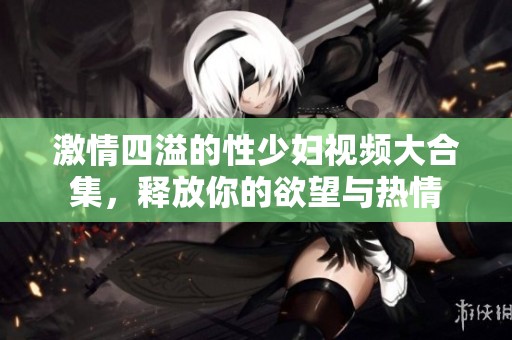 激情四溢的性少妇视频大合集，释放你的欲望与热情