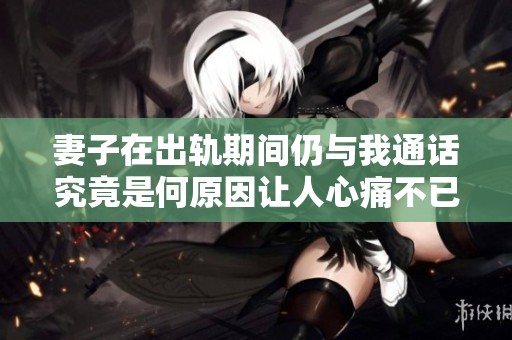 妻子在出轨期间仍与我通话究竟是何原因让人心痛不已