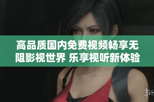 高品质国内免费视频畅享无阻影视世界 乐享视听新体验