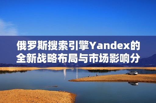 俄罗斯搜索引擎Yandex的全新战略布局与市场影响分析