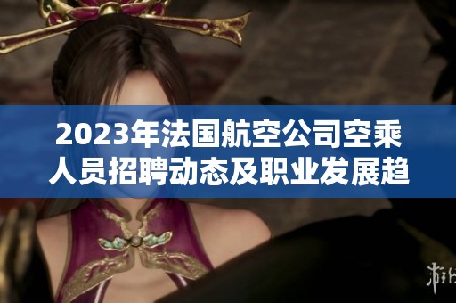 2023年法国航空公司空乘人员招聘动态及职业发展趋势分析