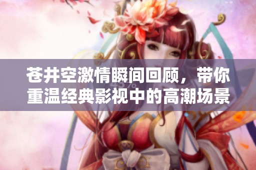 苍井空激情瞬间回顾，带你重温经典影视中的高潮场景