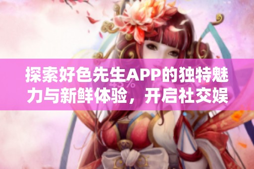 探索好色先生APP的独特魅力与新鲜体验，开启社交娱乐新篇章