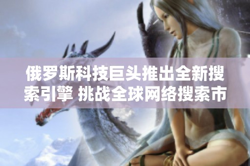 俄罗斯科技巨头推出全新搜索引擎 挑战全球网络搜索市场