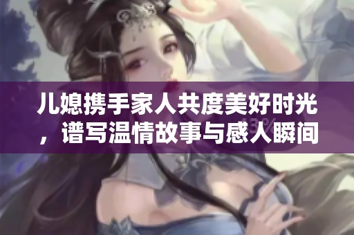 儿媳携手家人共度美好时光，谱写温情故事与感人瞬间