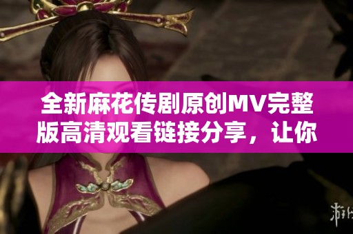 全新麻花传剧原创MV完整版高清观看链接分享，让你畅享视听盛宴