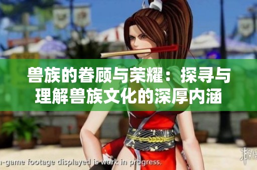 兽族的眷顾与荣耀：探寻与理解兽族文化的深厚内涵