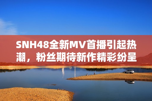 SNH48全新MV首播引起热潮，粉丝期待新作精彩纷呈积极反响