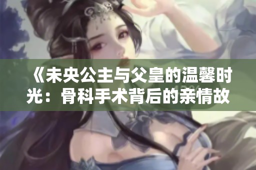 《未央公主与父皇的温馨时光：骨科手术背后的亲情故事》