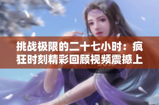 挑战极限的二十七小时：疯狂时刻精彩回顾视频震撼上线