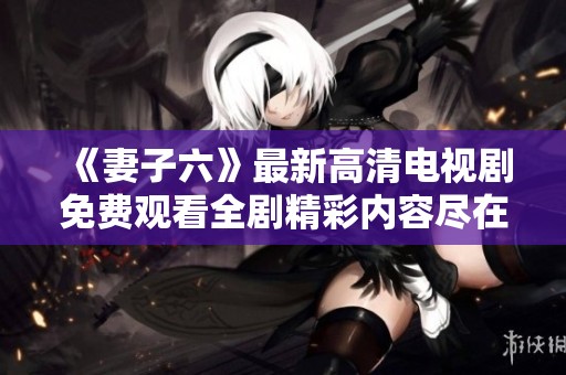 《妻子六》最新高清电视剧免费观看全剧精彩内容尽在其中