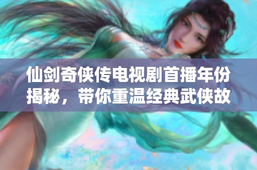 仙剑奇侠传电视剧首播年份揭秘，带你重温经典武侠故事的魅力与情怀