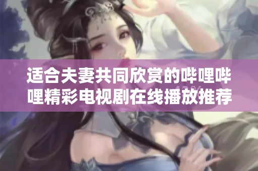 适合夫妻共同欣赏的哔哩哔哩精彩电视剧在线播放推荐合集
