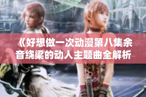 《好想做一次动漫第八集余音绕梁的动人主题曲全解析》