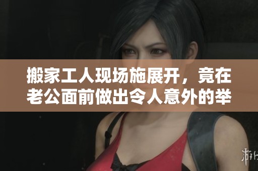 搬家工人现场施展开，竟在老公面前做出令人意外的举动