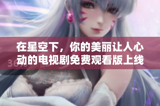 在星空下，你的美丽让人心动的电视剧免费观看版上线啦