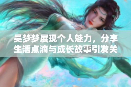 吴梦梦展现个人魅力，分享生活点滴与成长故事引发关注