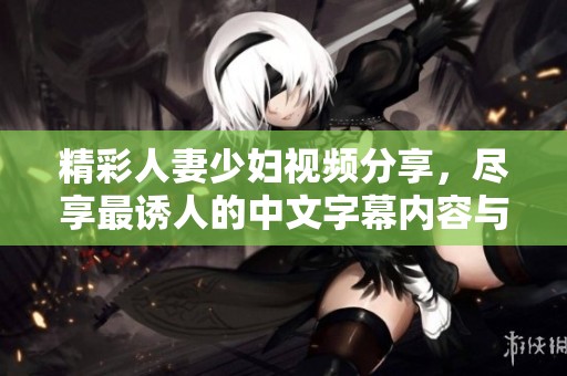 精彩人妻少妇视频分享，尽享最诱人的中文字幕内容与热辣瞬间