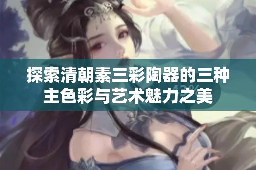 探索清朝素三彩陶器的三种主色彩与艺术魅力之美