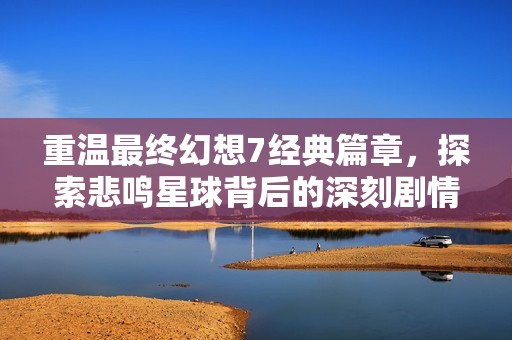 重温最终幻想7经典篇章，探索悲鸣星球背后的深刻剧情与命运交织