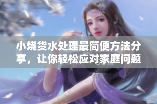 小烧货水处理最简便方法分享，让你轻松应对家庭问题