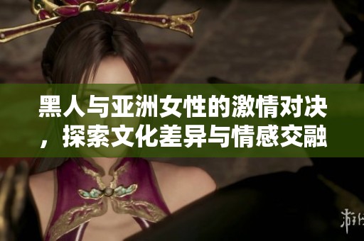 黑人与亚洲女性的激情对决，探索文化差异与情感交融