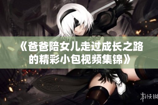 《爸爸陪女儿走过成长之路的精彩小包视频集锦》
