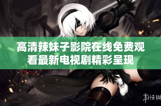 高清辣妹子影院在线免费观看最新电视剧精彩呈现