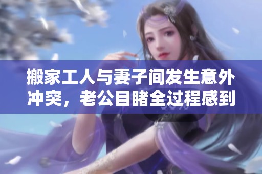搬家工人与妻子间发生意外冲突，老公目睹全过程感到不可思议