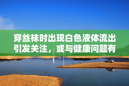 穿丝袜时出现白色液体流出引发关注，或与健康问题有关的探讨
