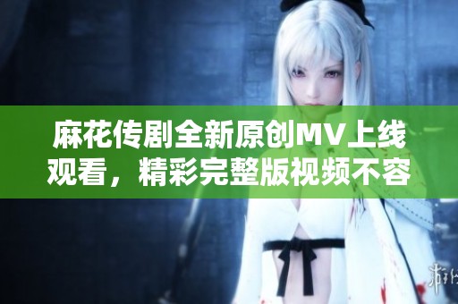 麻花传剧全新原创MV上线观看，精彩完整版视频不容错过