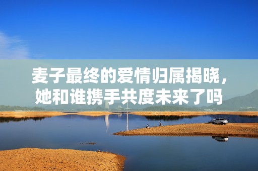 麦子最终的爱情归属揭晓，她和谁携手共度未来了吗