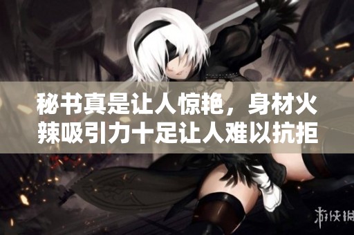 秘书真是让人惊艳，身材火辣吸引力十足让人难以抗拒