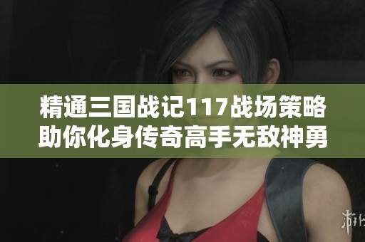 精通三国战记117战场策略助你化身传奇高手无敌神勇