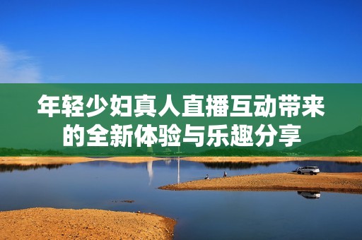 年轻少妇真人直播互动带来的全新体验与乐趣分享